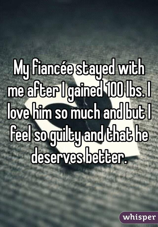 My fiancée stayed with me after I gained 100 lbs. I love him so much and but I feel so guilty and that he deserves better. 