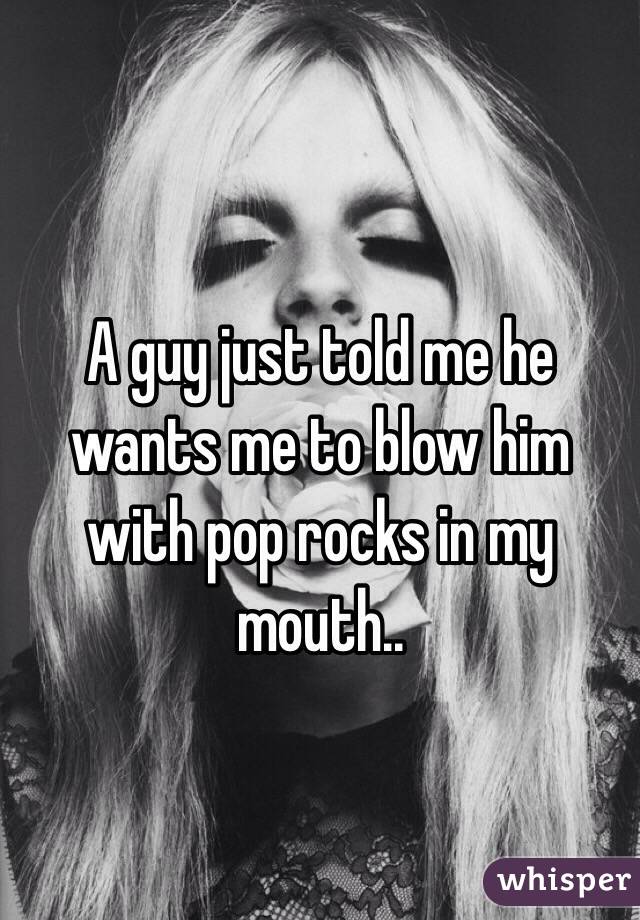 A guy just told me he wants me to blow him with pop rocks in my mouth..