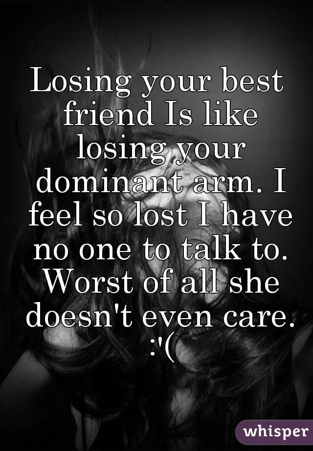 Losing your best friend Is like losing your dominant arm. I feel so lost I have no one to talk to. Worst of all she doesn't even care. :'(
