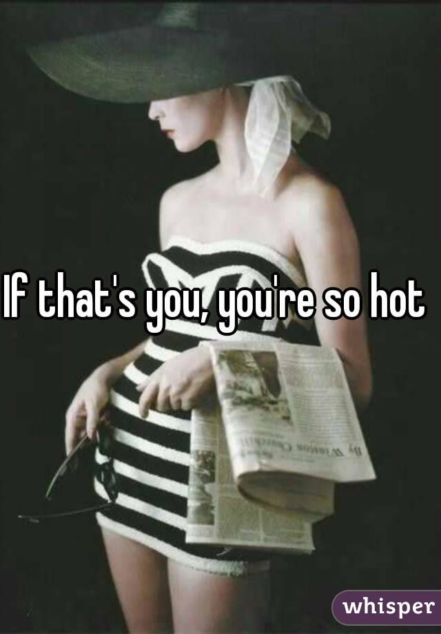 If that's you, you're so hot 