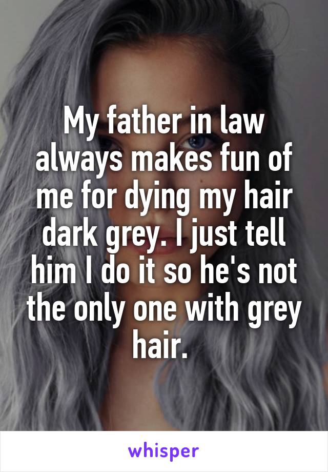 My father in law always makes fun of me for dying my hair dark grey. I just tell him I do it so he's not the only one with grey hair. 