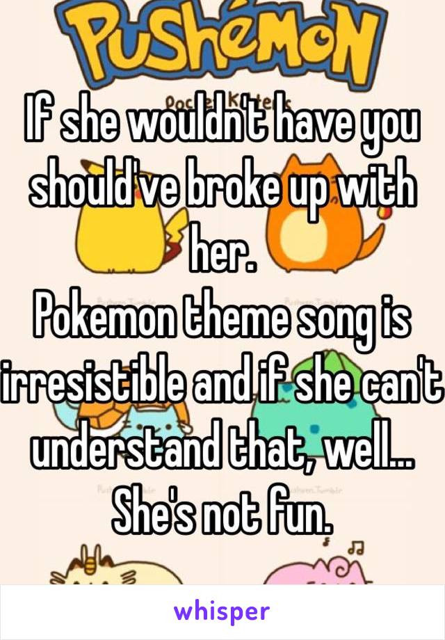 If she wouldn't have you should've broke up with her.
Pokemon theme song is irresistible and if she can't understand that, well... She's not fun.