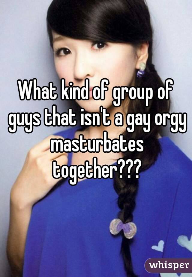 What kind of group of guys that isn't a gay orgy masturbates together???