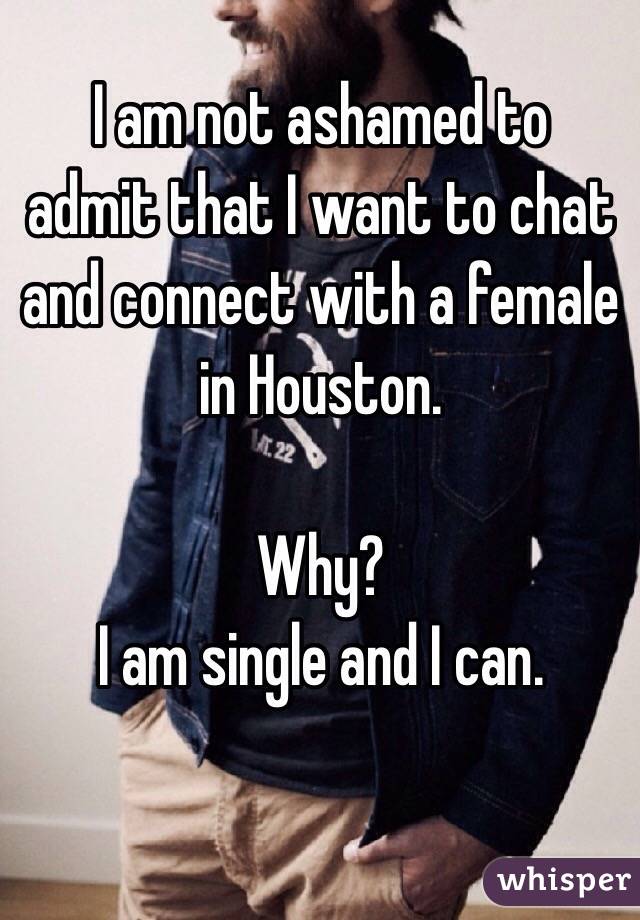 I am not ashamed to admit that I want to chat and connect with a female in Houston.

Why? 
I am single and I can.