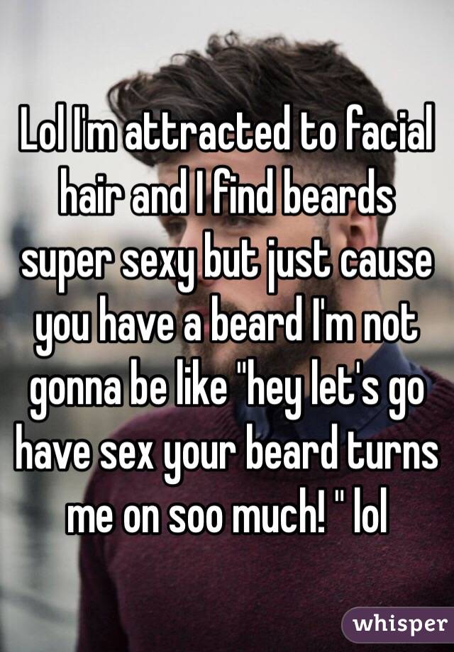 Lol I'm attracted to facial hair and I find beards super sexy but just cause you have a beard I'm not gonna be like "hey let's go have sex your beard turns me on soo much! " lol