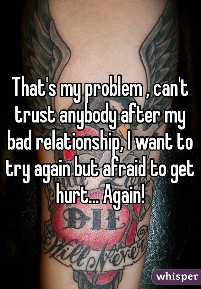 That's my problem , can't trust anybody after my bad relationship, I want to try again but afraid to get hurt... Again! 