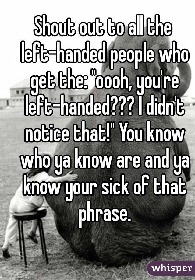 Shout out to all the left-handed people who get the: "oooh, you're left-handed??? I didn't notice that!" You know who ya know are and ya know your sick of that phrase.