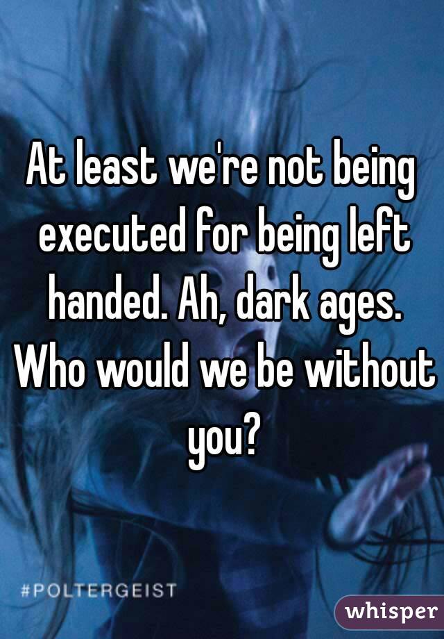 At least we're not being executed for being left handed. Ah, dark ages. Who would we be without you?