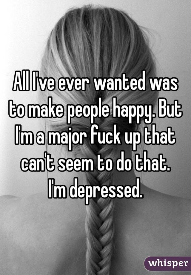 All I've ever wanted was to make people happy. But I'm a major fuck up that can't seem to do that. 
I'm depressed. 