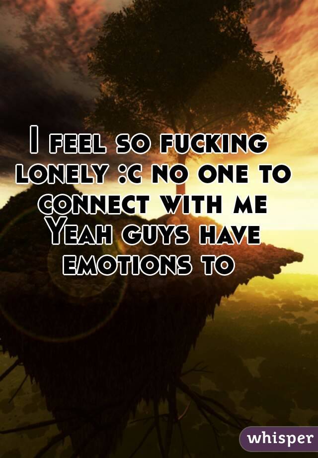 I feel so fucking lonely :c no one to connect with me Yeah guys have emotions to 