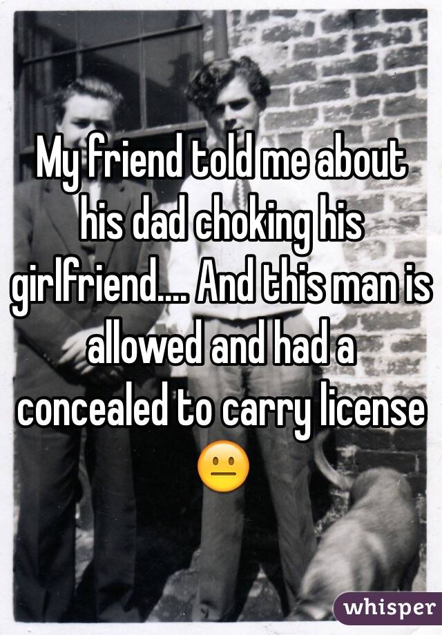 My friend told me about his dad choking his girlfriend.... And this man is allowed and had a concealed to carry license 😐