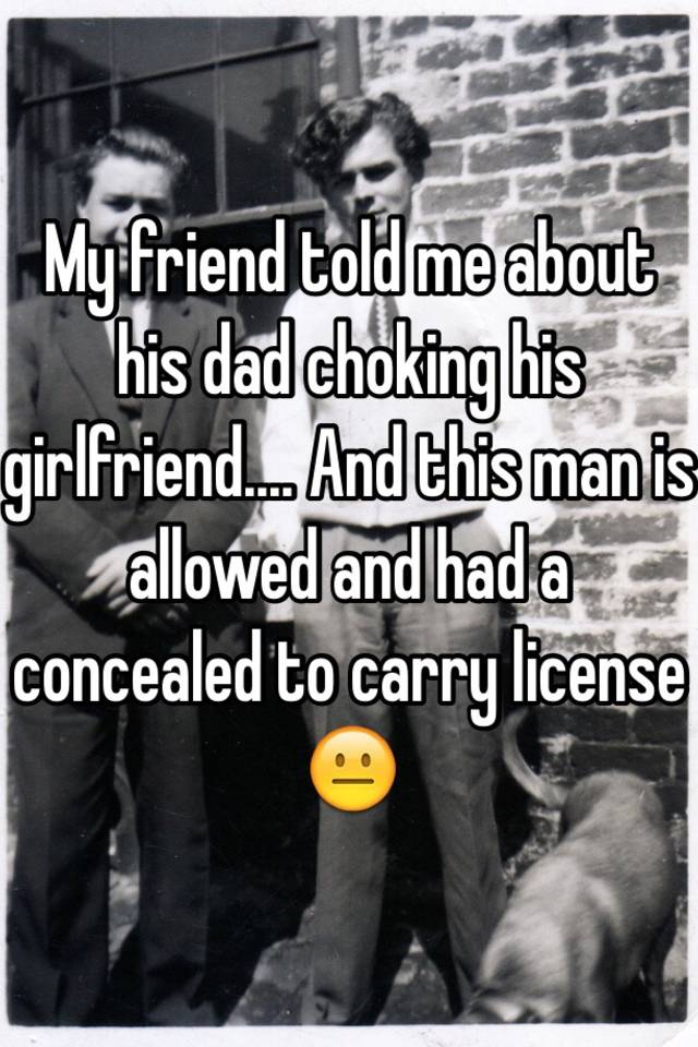 My friend told me about his dad choking his girlfriend.... And this man is allowed and had a concealed to carry license 😐