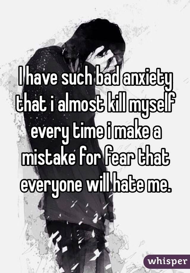 I have such bad anxiety that i almost kill myself every time i make a mistake for fear that everyone will hate me.