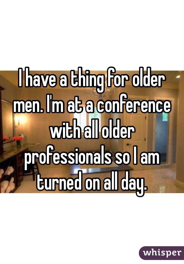 I have a thing for older men. I'm at a conference with all older professionals so I am turned on all day. 