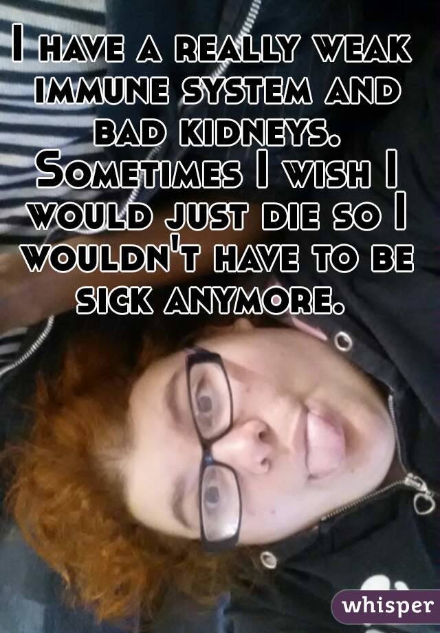I have a really weak immune system and bad kidneys. Sometimes I wish I would just die so I wouldn't have to be sick anymore. 