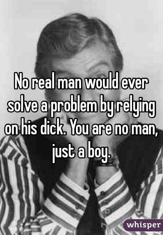 No real man would ever solve a problem by relying on his dick. You are no man, just a boy. 