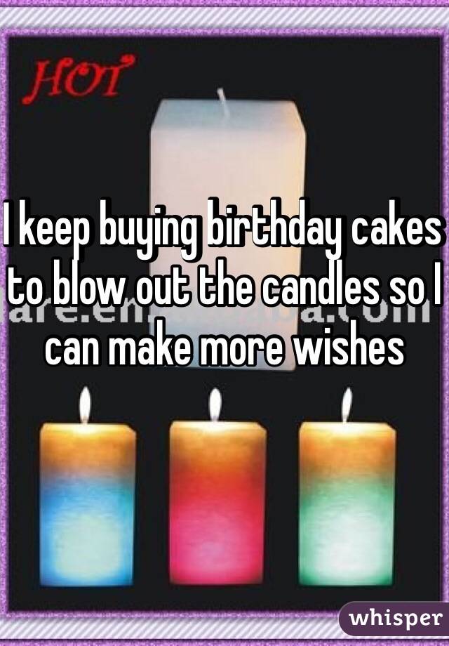 I keep buying birthday cakes to blow out the candles so I can make more wishes