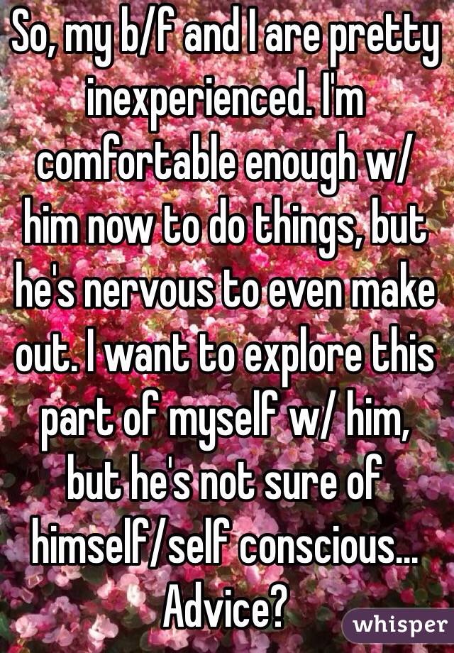 So, my b/f and I are pretty inexperienced. I'm comfortable enough w/ him now to do things, but he's nervous to even make out. I want to explore this part of myself w/ him, but he's not sure of himself/self conscious... Advice?