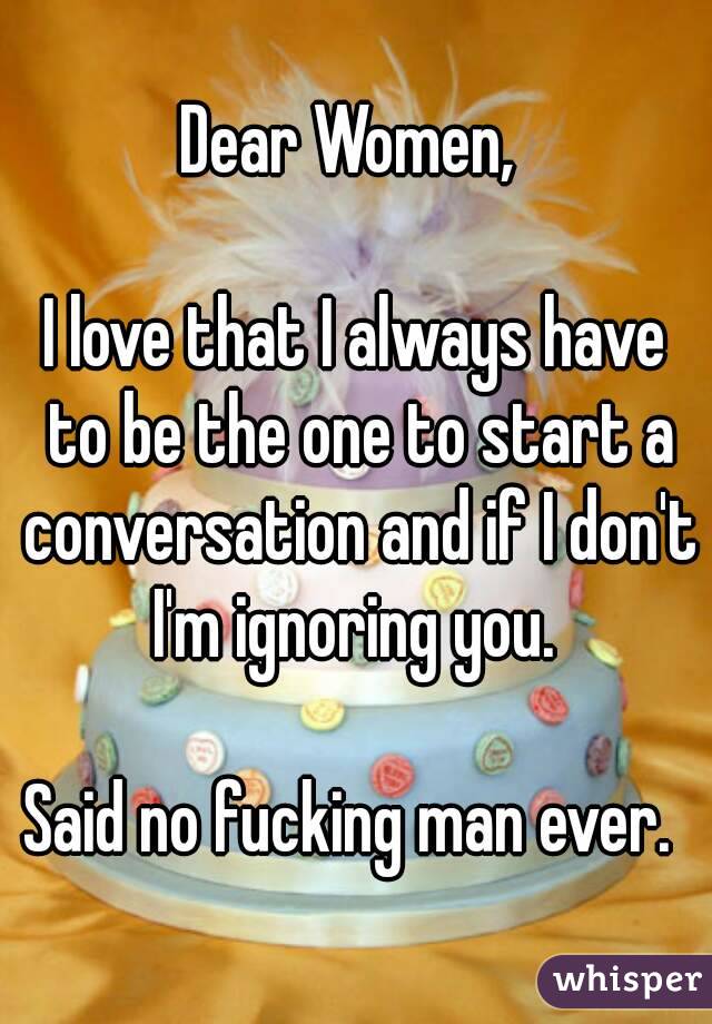 Dear Women, 

I love that I always have to be the one to start a conversation and if I don't I'm ignoring you. 

Said no fucking man ever. 