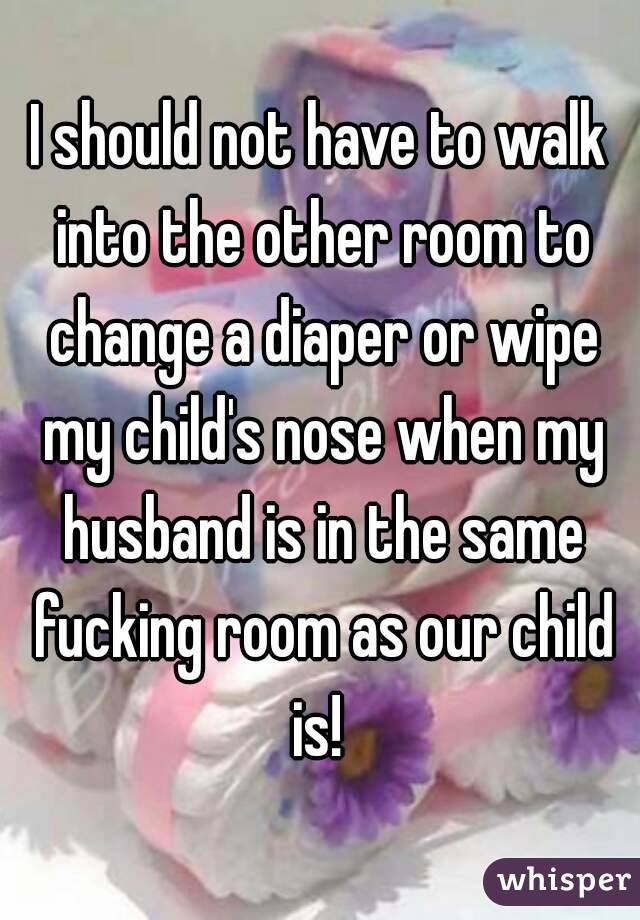 I should not have to walk into the other room to change a diaper or wipe my child's nose when my husband is in the same fucking room as our child is! 