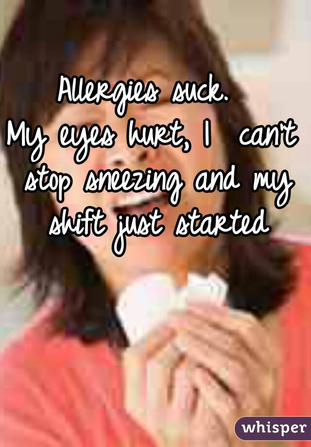 Allergies suck. 
My eyes hurt, I  can't stop sneezing and my shift just started