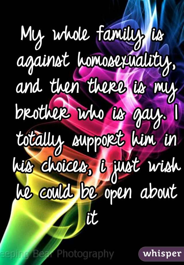 My whole family is against homosexuality, and then there is my brother who is gay. I totally support him in his choices, i just wish he could be open about it 