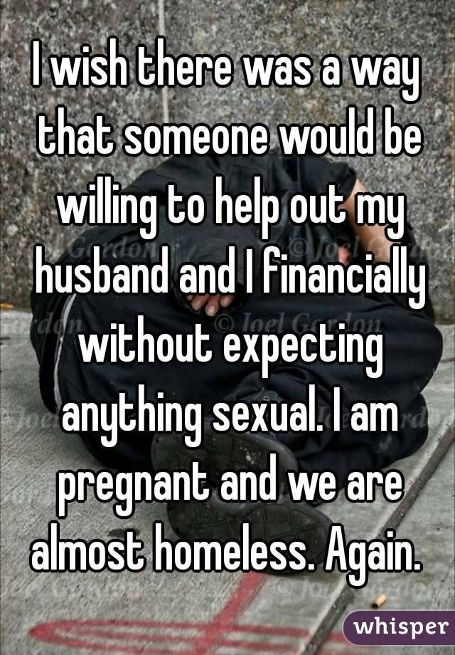 I wish there was a way that someone would be willing to help out my husband and I financially without expecting anything sexual. I am pregnant and we are almost homeless. Again. 