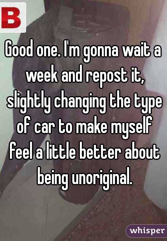 Good one. I'm gonna wait a week and repost it, slightly changing the type of car to make myself feel a little better about being unoriginal.