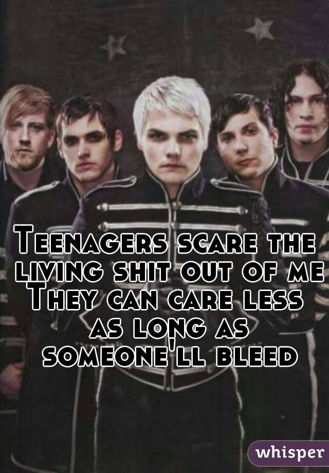 Teenagers scare the living shit out of me
They can care less as long as someone'll bleed
