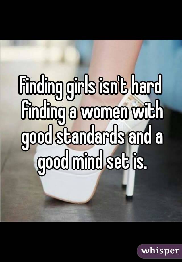 Finding girls isn't hard finding a women with good standards and a good mind set is.