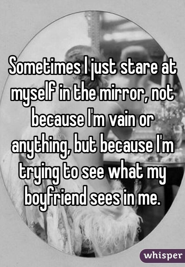 Sometimes I just stare at myself in the mirror, not because I'm vain or anything, but because I'm trying to see what my boyfriend sees in me.