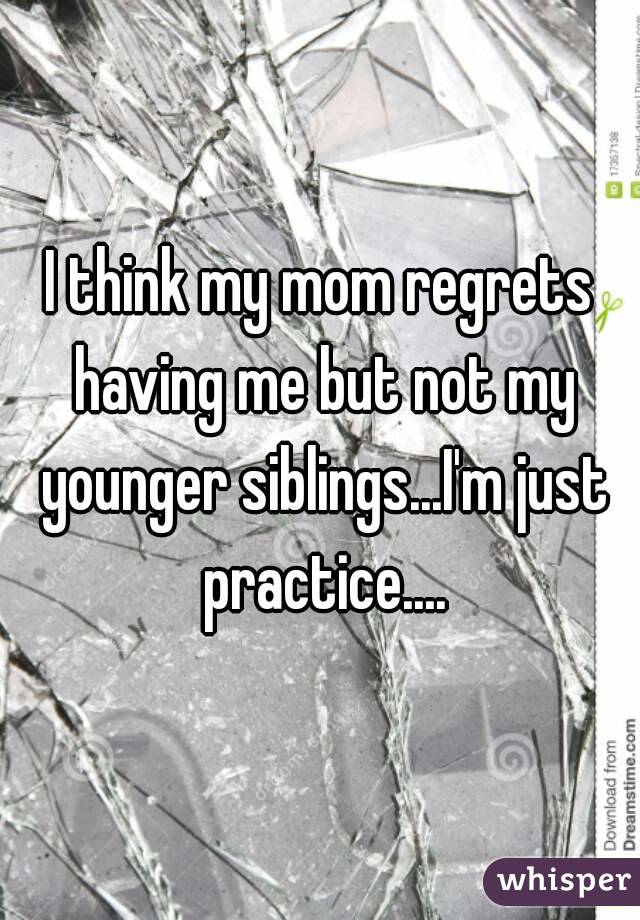 I think my mom regrets having me but not my younger siblings...I'm just practice....