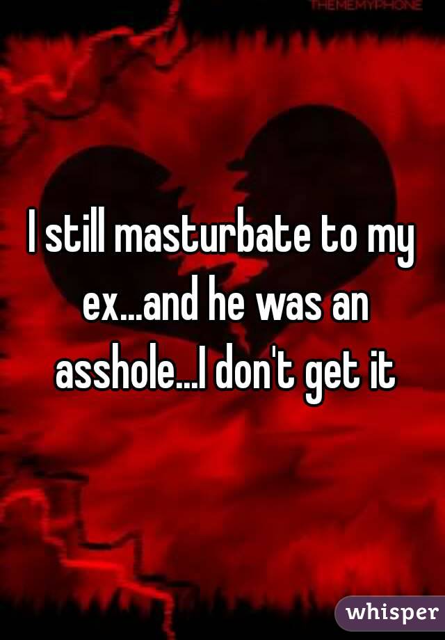 I still masturbate to my ex...and he was an asshole...I don't get it