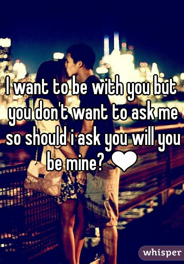 I want to be with you but you don't want to ask me so should i ask you will you be mine? ❤