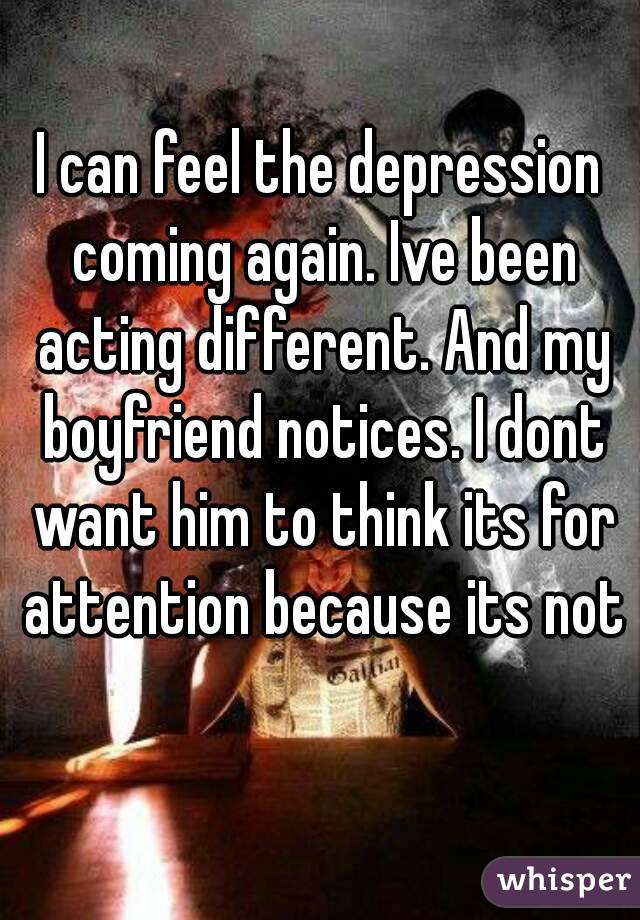 I can feel the depression coming again. Ive been acting different. And my boyfriend notices. I dont want him to think its for attention because its not