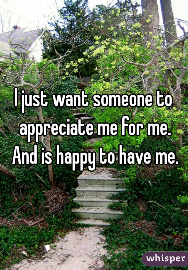 I just want someone to appreciate me for me. And is happy to have me.