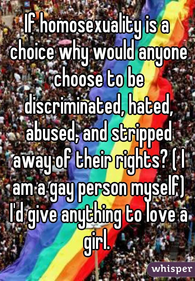 If homosexuality is a choice why would anyone choose to be discriminated, hated, abused, and stripped away of their rights? ( I am a gay person myself) I'd give anything to love a girl. 