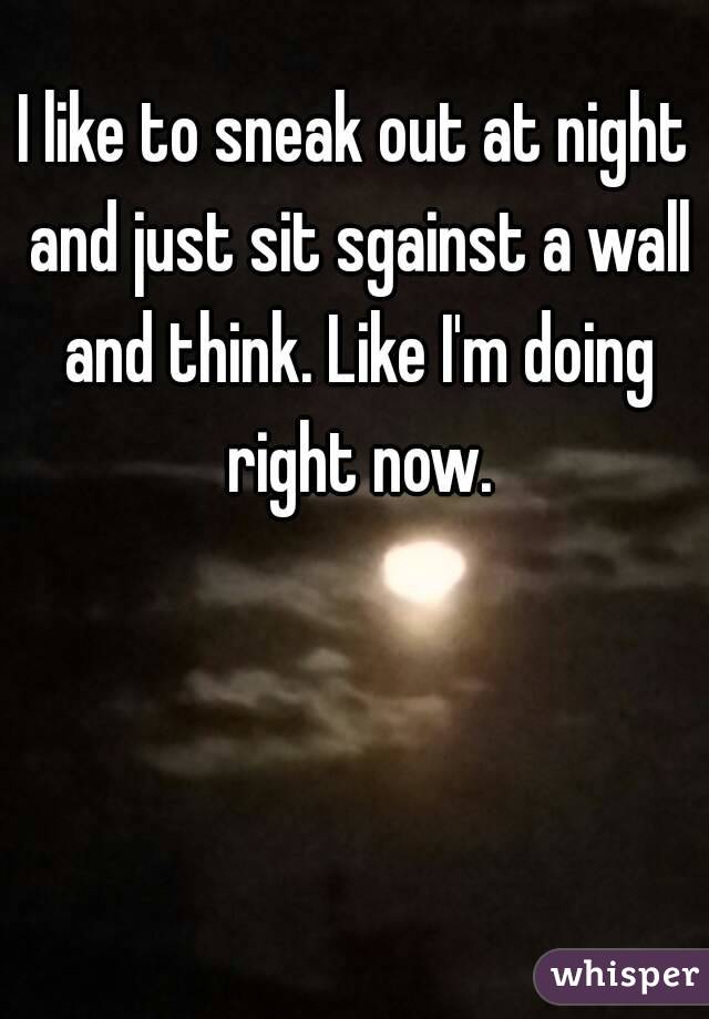 I like to sneak out at night and just sit sgainst a wall and think. Like I'm doing right now.