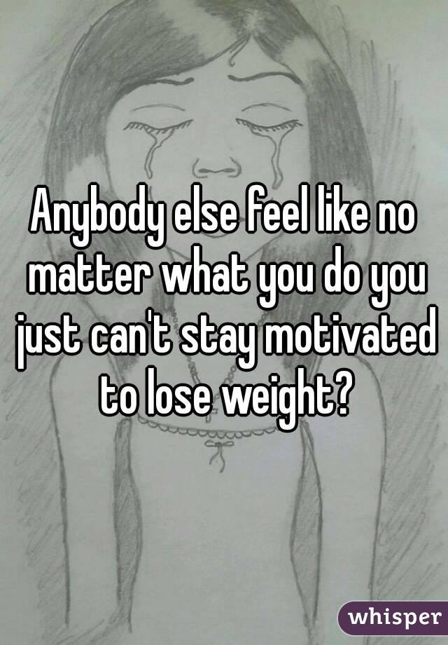 Anybody else feel like no matter what you do you just can't stay motivated to lose weight?