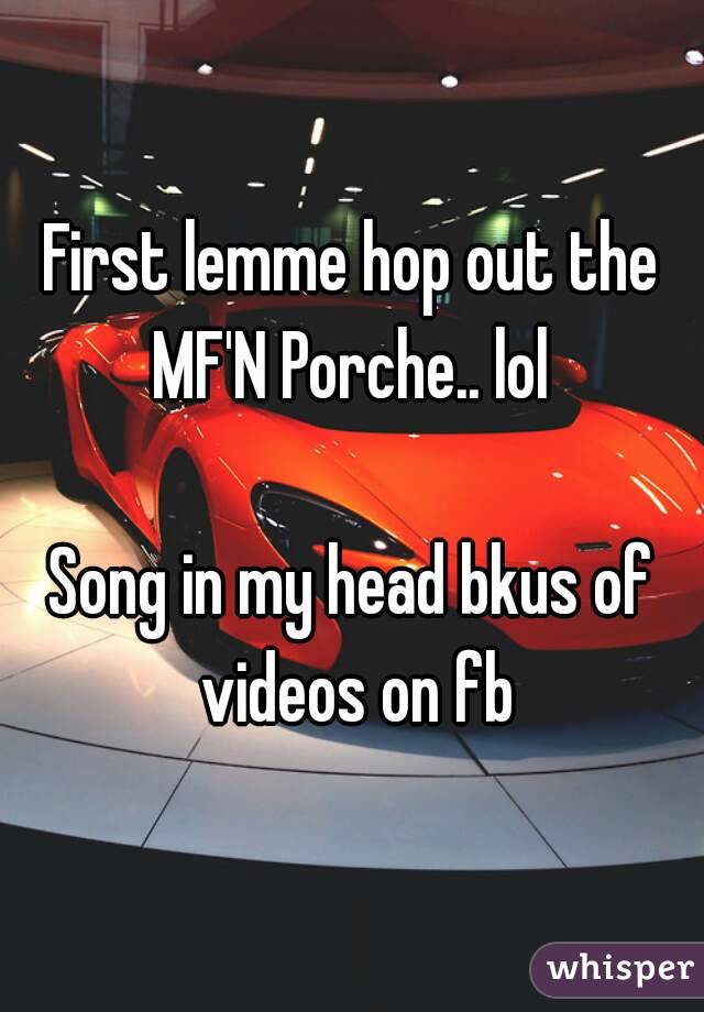 First lemme hop out the MF'N Porche.. lol 

Song in my head bkus of videos on fb