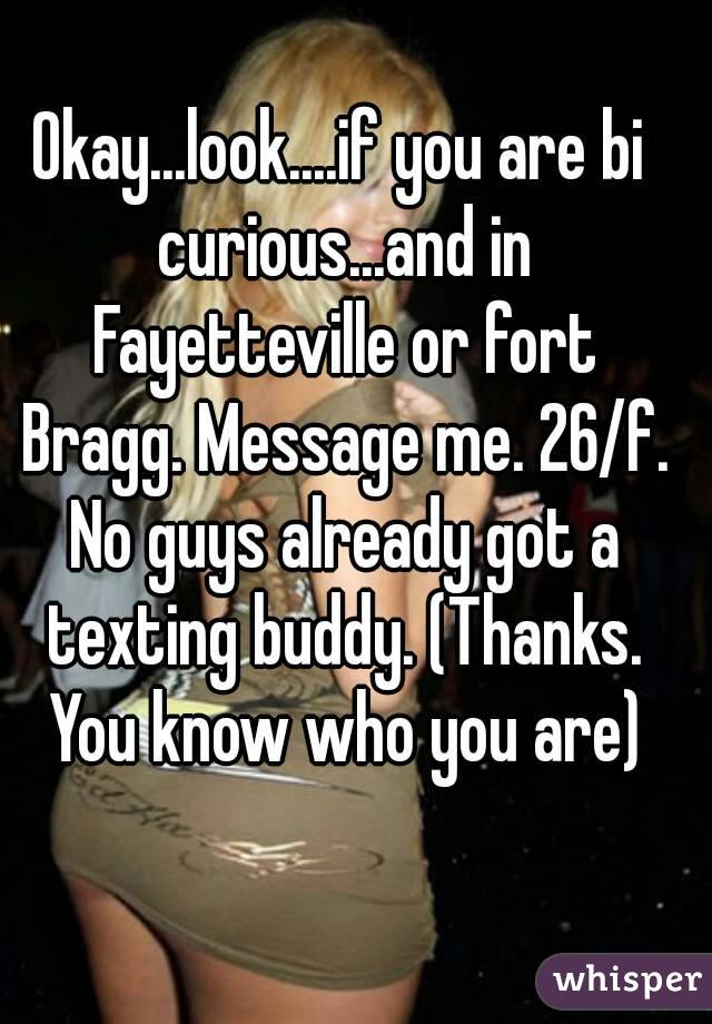 Okay...look....if you are bi curious...and in Fayetteville or fort Bragg. Message me. 26/f. No guys already got a texting buddy. (Thanks. You know who you are)