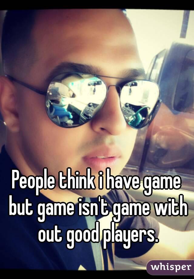 People think i have game but game isn't game with out good players.