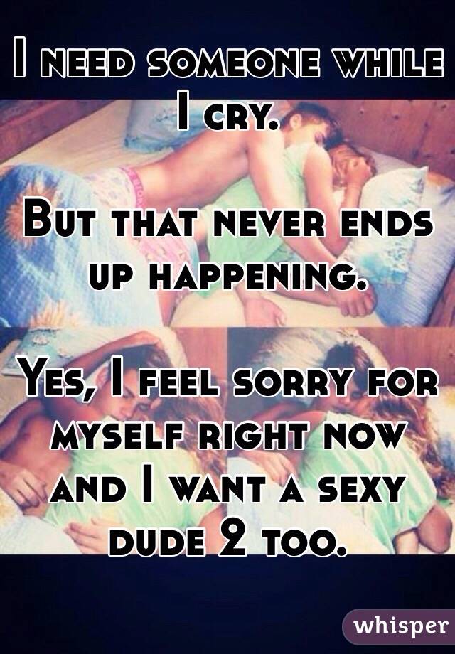 I need someone while I cry.

But that never ends up happening.

Yes, I feel sorry for myself right now and I want a sexy dude 2 too.