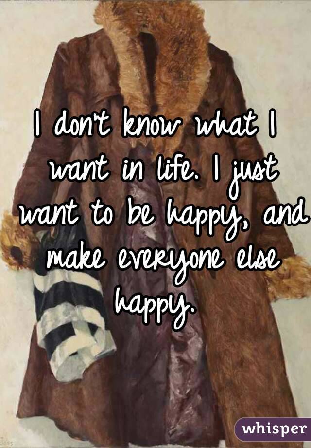 I don't know what I want in life. I just want to be happy, and make everyone else happy. 