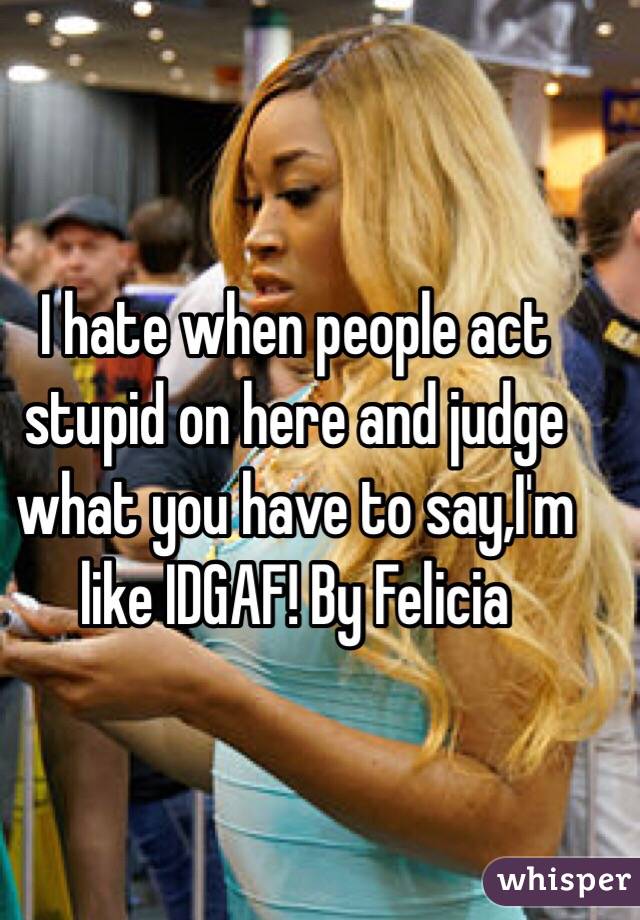 I hate when people act stupid on here and judge what you have to say,I'm like IDGAF! By Felicia