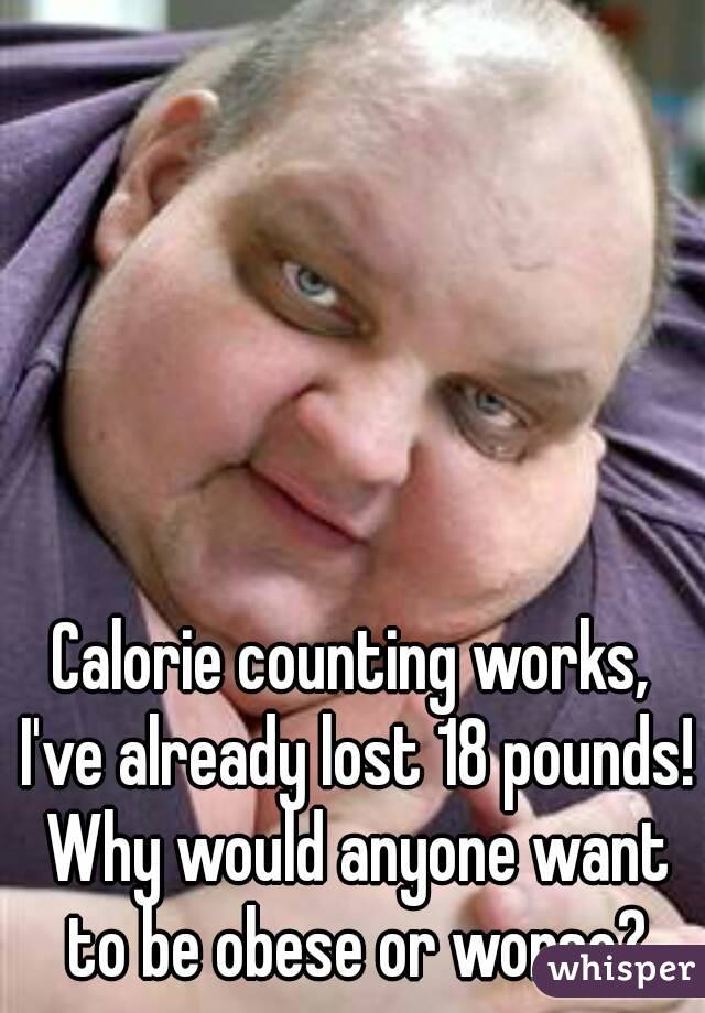 Calorie counting works, I've already lost 18 pounds! Why would anyone want to be obese or worse?