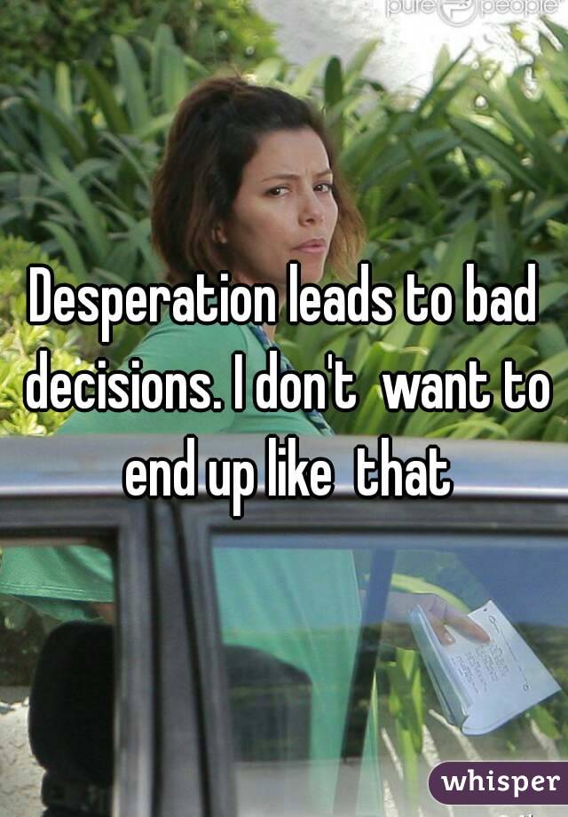Desperation leads to bad decisions. I don't  want to end up like  that
