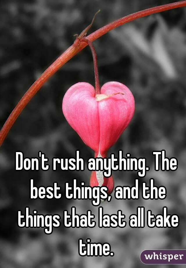Don't rush anything. The best things, and the things that last all take time. 