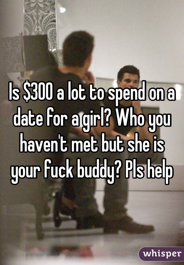 Is $300 a lot to spend on a date for a girl? Who you haven't met but she is your fuck buddy? Pls help 