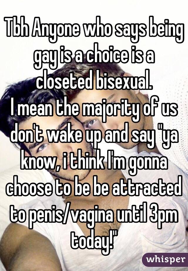 Tbh Anyone who says being gay is a choice is a closeted bisexual.
I mean the majority of us don't wake up and say "ya know, i think I'm gonna choose to be be attracted to penis/vagina until 3pm today!"